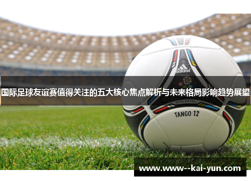 国际足球友谊赛值得关注的五大核心焦点解析与未来格局影响趋势展望