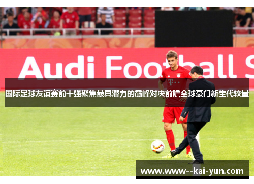 国际足球友谊赛前十强聚焦最具潜力的巅峰对决前瞻全球豪门新生代较量 国际足球友谊赛前十强聚焦最具潜力的巅峰对决前瞻全球豪门新生代较量