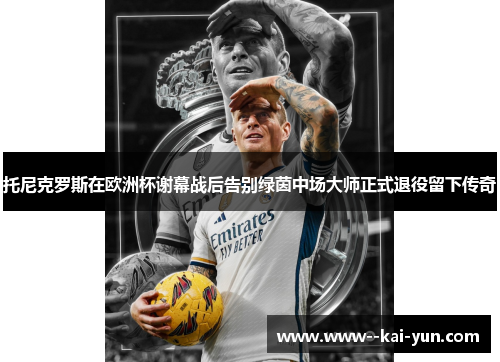 托尼克罗斯在欧洲杯谢幕战后告别绿茵中场大师正式退役留下传奇